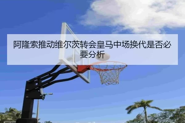 阿隆索推动维尔茨转会皇马中场换代是否必要分析