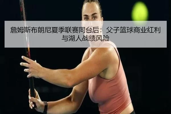 詹姆斯布朗尼夏季联赛同台后：父子篮球商业红利与湖人战绩风险