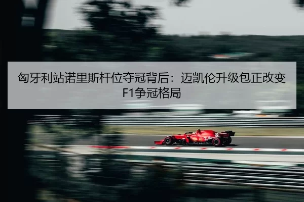 匈牙利站诺里斯杆位夺冠背后：迈凯伦升级包正改变F1争冠格局